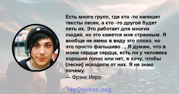 Есть много групп, где кто -то напишет тексты песен, а кто -то другой будет петь их. Это работает для многих людей, но это кажется мне странным. Я вообще не имею в виду это плохо, но это просто фальшиво ... Я думаю, что