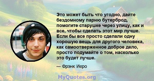 Это может быть что угодно, дайте бездомному парню бутерброд, помогите старушке через улицу, как и все, чтобы сделать этот мир лучше. Если бы все просто сделали одну хорошую вещь для другого человека, как самоотверженное 