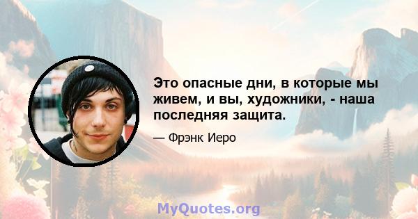 Это опасные дни, в которые мы живем, и вы, художники, - наша последняя защита.