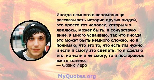 Иногда немного ошеломляюще рассказывать истории других людей, это просто тот человек, которым я являюсь, может быть, я сочувствую вине, я много усваиваю, так что иногда это может быть немного сложно, но я понимаю, что