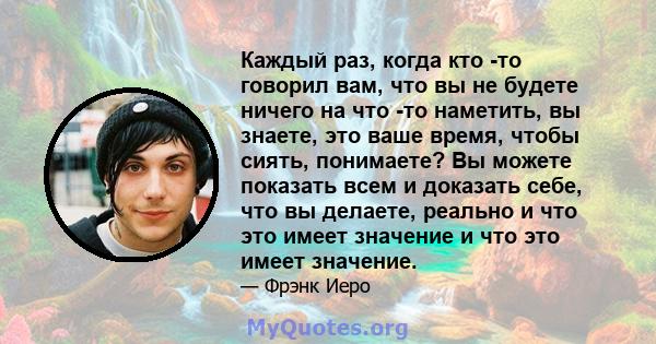 Каждый раз, когда кто -то говорил вам, что вы не будете ничего на что -то наметить, вы знаете, это ваше время, чтобы сиять, понимаете? Вы можете показать всем и доказать себе, что вы делаете, реально и что это имеет