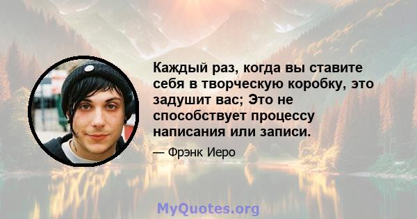 Каждый раз, когда вы ставите себя в творческую коробку, это задушит вас; Это не способствует процессу написания или записи.