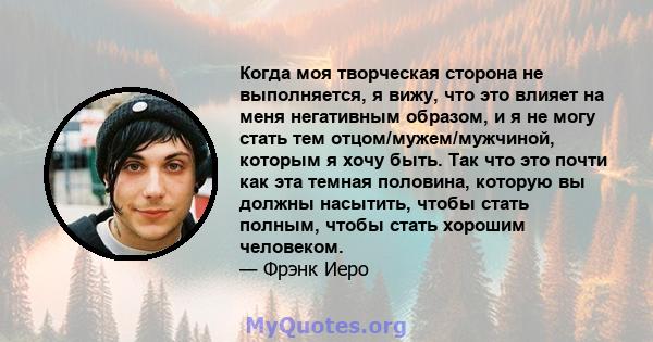 Когда моя творческая сторона не выполняется, я вижу, что это влияет на меня негативным образом, и я не могу стать тем отцом/мужем/мужчиной, которым я хочу быть. Так что это почти как эта темная половина, которую вы