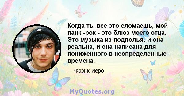 Когда ты все это сломаешь, мой панк -рок - это блюз моего отца. Это музыка из подполья, и она реальна, и она написана для пониженного в неопределенные времена.