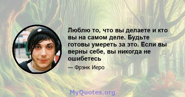 Люблю то, что вы делаете и кто вы на самом деле. Будьте готовы умереть за это. Если вы верны себе, вы никогда не ошибетесь