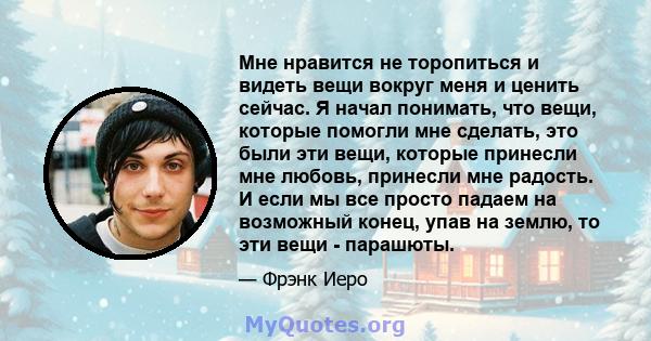 Мне нравится не торопиться и видеть вещи вокруг меня и ценить сейчас. Я начал понимать, что вещи, которые помогли мне сделать, это были эти вещи, которые принесли мне любовь, принесли мне радость. И если мы все просто