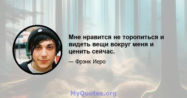 Мне нравится не торопиться и видеть вещи вокруг меня и ценить сейчас.