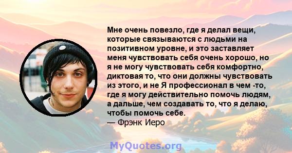 Мне очень повезло, где я делал вещи, которые связываются с людьми на позитивном уровне, и это заставляет меня чувствовать себя очень хорошо, но я не могу чувствовать себя комфортно, диктовая то, что они должны