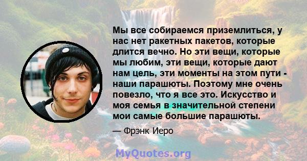 Мы все собираемся приземлиться, у нас нет ракетных пакетов, которые длится вечно. Но эти вещи, которые мы любим, эти вещи, которые дают нам цель, эти моменты на этом пути - наши парашюты. Поэтому мне очень повезло, что