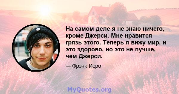 На самом деле я не знаю ничего, кроме Джерси. Мне нравится грязь этого. Теперь я вижу мир, и это здорово, но это не лучше, чем Джерси.