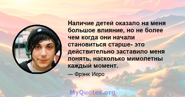 Наличие детей оказало на меня большое влияние, но не более чем когда они начали становиться старше- это действительно заставило меня понять, насколько мимолетны каждый момент.