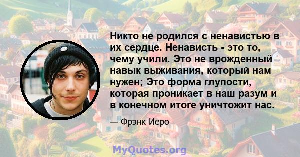 Никто не родился с ненавистью в их сердце. Ненависть - это то, чему учили. Это не врожденный навык выживания, который нам нужен; Это форма глупости, которая проникает в наш разум и в конечном итоге уничтожит нас.