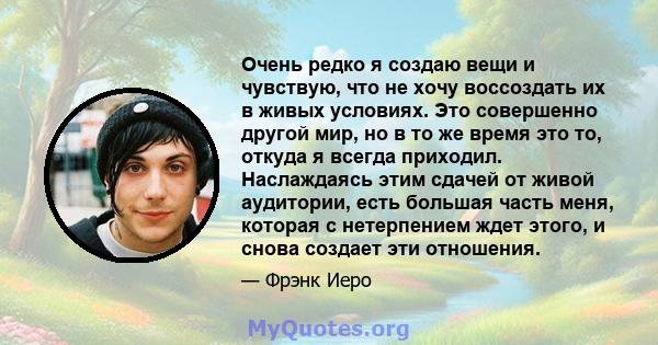 Очень редко я создаю вещи и чувствую, что не хочу воссоздать их в живых условиях. Это совершенно другой мир, но в то же время это то, откуда я всегда приходил. Наслаждаясь этим сдачей от живой аудитории, есть большая