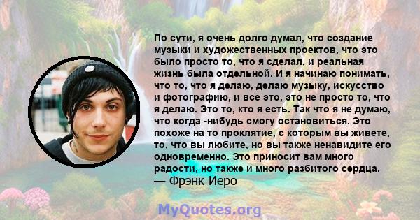 По сути, я очень долго думал, что создание музыки и художественных проектов, что это было просто то, что я сделал, и реальная жизнь была отдельной. И я начинаю понимать, что то, что я делаю, делаю музыку, искусство и