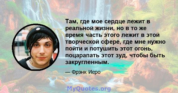 Там, где мое сердце лежит в реальной жизни, но в то же время часть этого лежит в этой творческой сфере, где мне нужно пойти и потушить этот огонь, поцарапать этот зуд, чтобы быть закругленным.