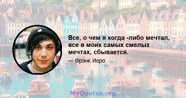 Все, о чем я когда -либо мечтал, все в моих самых смелых мечтах, сбывается.