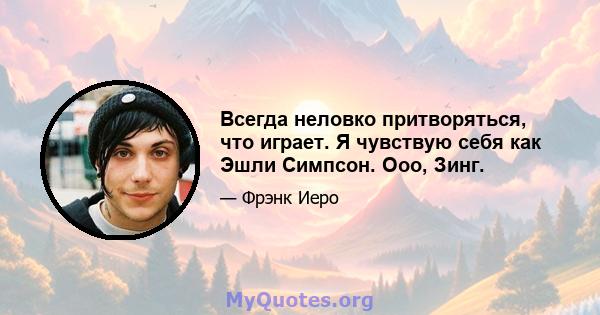 Всегда неловко притворяться, что играет. Я чувствую себя как Эшли Симпсон. Ооо, Зинг.