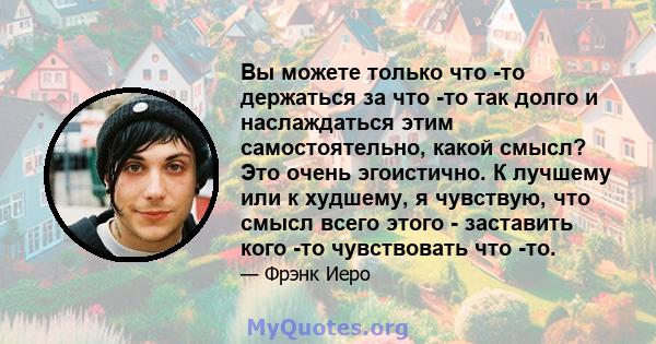 Вы можете только что -то держаться за что -то так долго и наслаждаться этим самостоятельно, какой смысл? Это очень эгоистично. К лучшему или к худшему, я чувствую, что смысл всего этого - заставить кого -то чувствовать