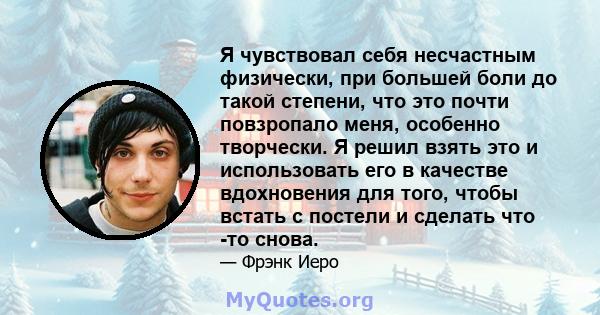 Я чувствовал себя несчастным физически, при большей боли до такой степени, что это почти повзропало меня, особенно творчески. Я решил взять это и использовать его в качестве вдохновения для того, чтобы встать с постели