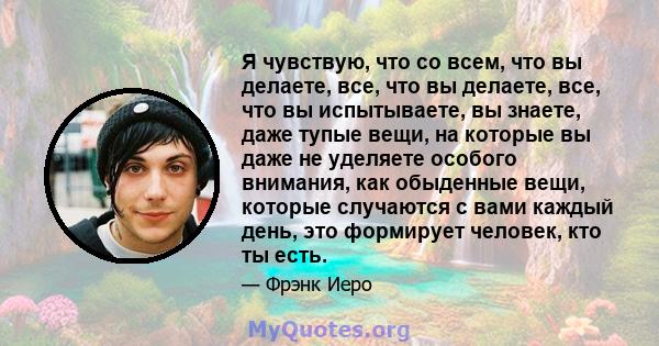 Я чувствую, что со всем, что вы делаете, все, что вы делаете, все, что вы испытываете, вы знаете, даже тупые вещи, на которые вы даже не уделяете особого внимания, как обыденные вещи, которые случаются с вами каждый