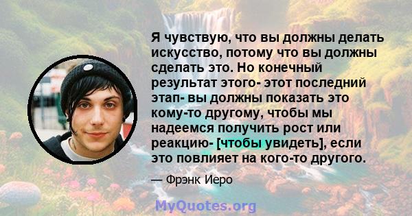 Я чувствую, что вы должны делать искусство, потому что вы должны сделать это. Но конечный результат этого- этот последний этап- вы должны показать это кому-то другому, чтобы мы надеемся получить рост или реакцию- [чтобы 