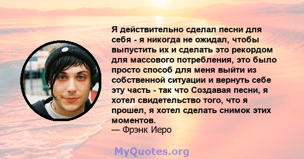 Я действительно сделал песни для себя - я никогда не ожидал, чтобы выпустить их и сделать это рекордом для массового потребления, это было просто способ для меня выйти из собственной ситуации и вернуть себе эту часть -