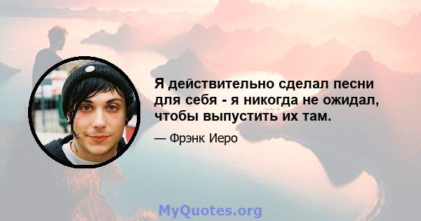 Я действительно сделал песни для себя - я никогда не ожидал, чтобы выпустить их там.