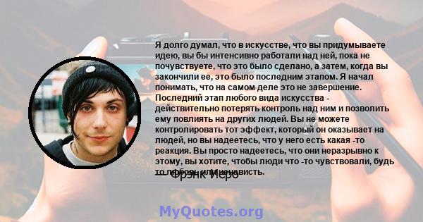 Я долго думал, что в искусстве, что вы придумываете идею, вы бы интенсивно работали над ней, пока не почувствуете, что это было сделано, а затем, когда вы закончили ее, это было последним этапом. Я начал понимать, что