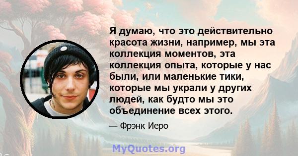 Я думаю, что это действительно красота жизни, например, мы эта коллекция моментов, эта коллекция опыта, которые у нас были, или маленькие тики, которые мы украли у других людей, как будто мы это объединение всех этого.