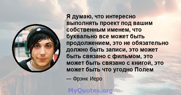 Я думаю, что интересно выполнять проект под вашим собственным именем, что буквально все может быть продолжением, это не обязательно должно быть записи, это может быть связано с фильмом, это может быть связано с книгой,