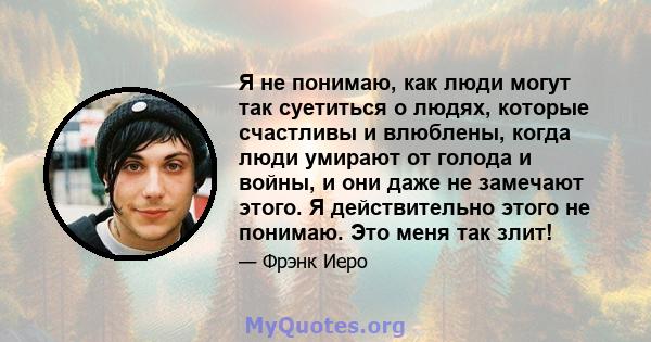 Я не понимаю, как люди могут так суетиться о людях, которые счастливы и влюблены, когда люди умирают от голода и войны, и они даже не замечают этого. Я действительно этого не понимаю. Это меня так злит!