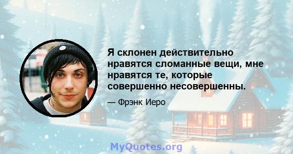 Я склонен действительно нравятся сломанные вещи, мне нравятся те, которые совершенно несовершенны.