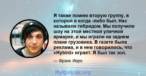 Я также помню вторую группу, в которой я когда -либо был. Нас называли гибридом. Мы получили шоу на этой местной уличной ярмарке, и мы играли на заднем плане грузовика. В газете была реклама, и в нем говорилось, что