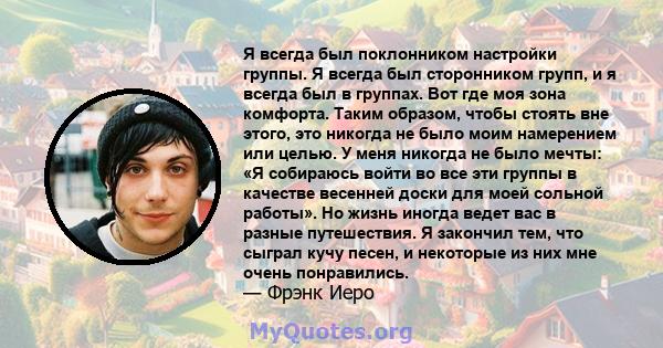 Я всегда был поклонником настройки группы. Я всегда был сторонником групп, и я всегда был в группах. Вот где моя зона комфорта. Таким образом, чтобы стоять вне этого, это никогда не было моим намерением или целью. У