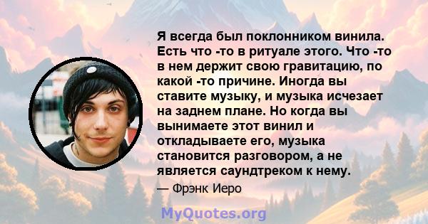 Я всегда был поклонником винила. Есть что -то в ритуале этого. Что -то в нем держит свою гравитацию, по какой -то причине. Иногда вы ставите музыку, и музыка исчезает на заднем плане. Но когда вы вынимаете этот винил и