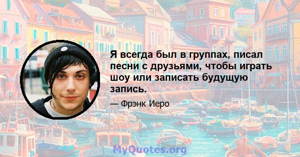 Я всегда был в группах, писал песни с друзьями, чтобы играть шоу или записать будущую запись.