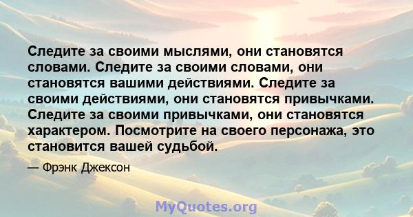 Следите за своими мыслями, они становятся словами. Следите за своими словами, они становятся вашими действиями. Следите за своими действиями, они становятся привычками. Следите за своими привычками, они становятся