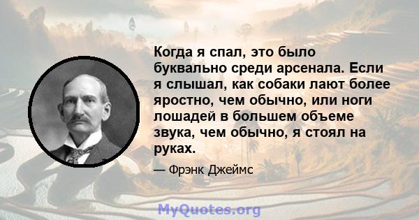 Когда я спал, это было буквально среди арсенала. Если я слышал, как собаки лают более яростно, чем обычно, или ноги лошадей в большем объеме звука, чем обычно, я стоял на руках.