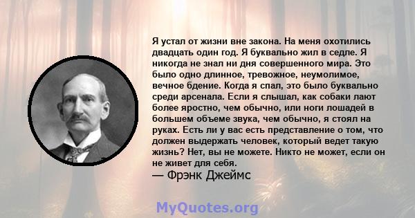 Я устал от жизни вне закона. На меня охотились двадцать один год. Я буквально жил в седле. Я никогда не знал ни дня совершенного мира. Это было одно длинное, тревожное, неумолимое, вечное бдение. Когда я спал, это было