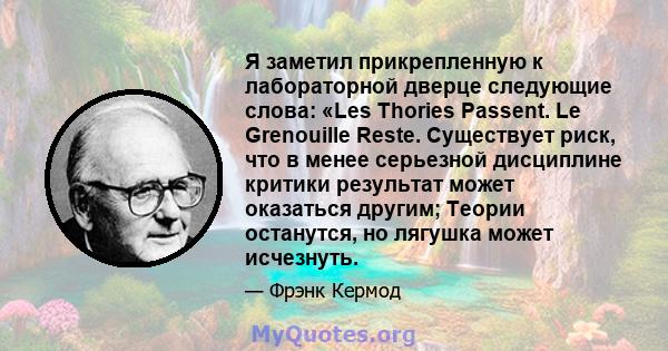 Я заметил прикрепленную к лабораторной дверце следующие слова: «Les Thories Passent. Le Grenouille Reste. Существует риск, что в менее серьезной дисциплине критики результат может оказаться другим; Теории останутся, но