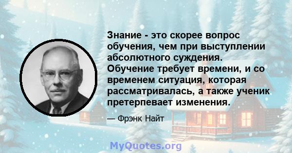 Знание - это скорее вопрос обучения, чем при выступлении абсолютного суждения. Обучение требует времени, и со временем ситуация, которая рассматривалась, а также ученик претерпевает изменения.