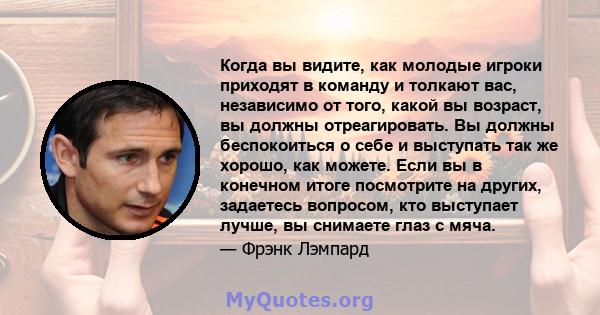 Когда вы видите, как молодые игроки приходят в команду и толкают вас, независимо от того, какой вы возраст, вы должны отреагировать. Вы должны беспокоиться о себе и выступать так же хорошо, как можете. Если вы в