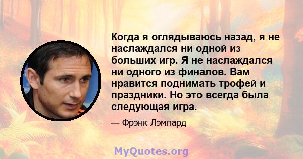 Когда я оглядываюсь назад, я не наслаждался ни одной из больших игр. Я не наслаждался ни одного из финалов. Вам нравится поднимать трофей и праздники. Но это всегда была следующая игра.