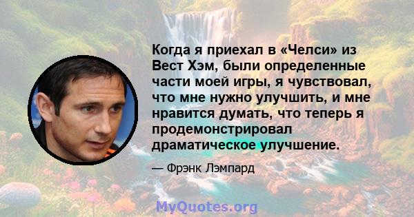 Когда я приехал в «Челси» из Вест Хэм, были определенные части моей игры, я чувствовал, что мне нужно улучшить, и мне нравится думать, что теперь я продемонстрировал драматическое улучшение.