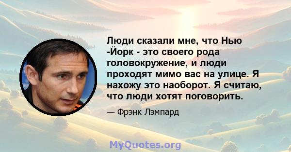 Люди сказали мне, что Нью -Йорк - это своего рода головокружение, и люди проходят мимо вас на улице. Я нахожу это наоборот. Я считаю, что люди хотят поговорить.