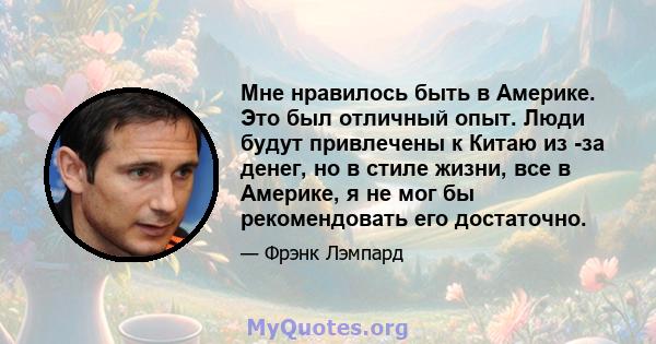 Мне нравилось быть в Америке. Это был отличный опыт. Люди будут привлечены к Китаю из -за денег, но в стиле жизни, все в Америке, я не мог бы рекомендовать его достаточно.