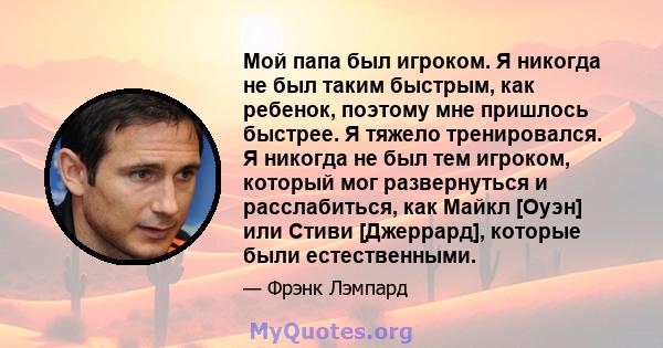 Мой папа был игроком. Я никогда не был таким быстрым, как ребенок, поэтому мне пришлось быстрее. Я тяжело тренировался. Я никогда не был тем игроком, который мог развернуться и расслабиться, как Майкл [Оуэн] или Стиви