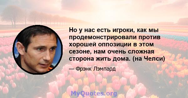 Но у нас есть игроки, как мы продемонстрировали против хорошей оппозиции в этом сезоне, нам очень сложная сторона жить дома. (на Челси)