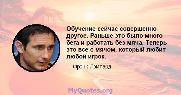 Обучение сейчас совершенно другое. Раньше это было много бега и работать без мяча. Теперь это все с мячом, который любит любой игрок.