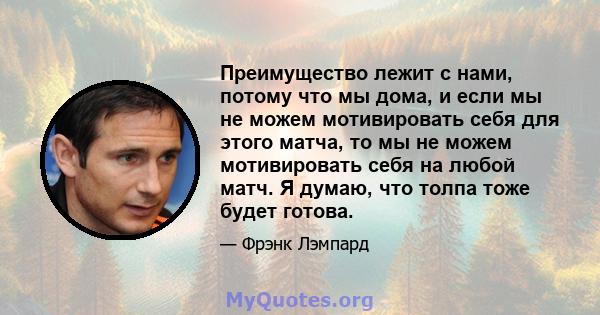 Преимущество лежит с нами, потому что мы дома, и если мы не можем мотивировать себя для этого матча, то мы не можем мотивировать себя на любой матч. Я думаю, что толпа тоже будет готова.